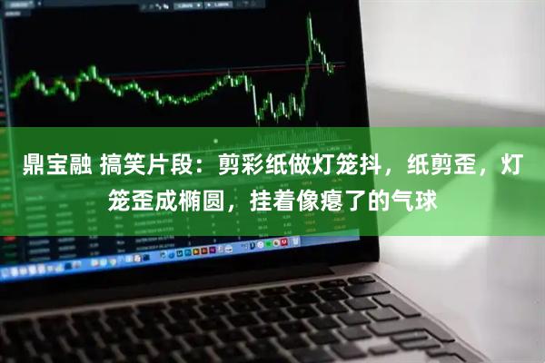鼎宝融 搞笑片段：剪彩纸做灯笼抖，纸剪歪，灯笼歪成椭圆，挂着像瘪了的气球