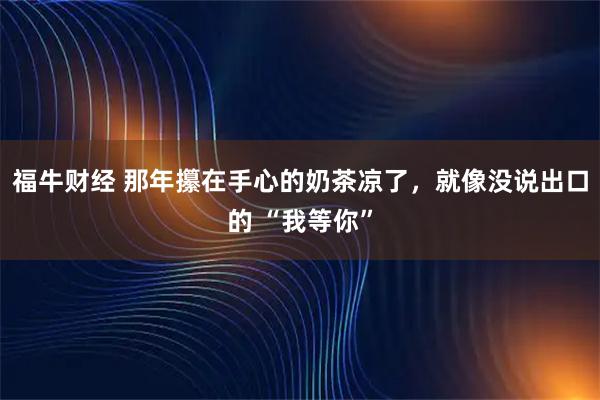 福牛财经 那年攥在手心的奶茶凉了，就像没说出口的 “我等你”