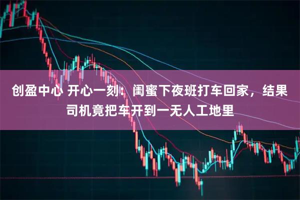 创盈中心 开心一刻：闺蜜下夜班打车回家，结果司机竟把车开到一无人工地里