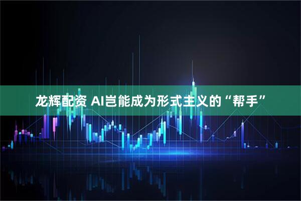龙辉配资 AI岂能成为形式主义的“帮手”