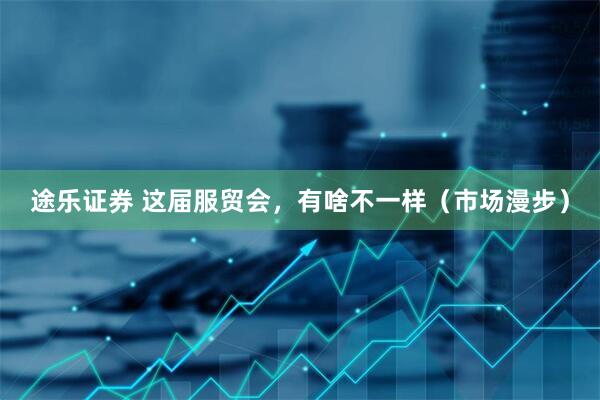 途乐证券 这届服贸会，有啥不一样（市场漫步）