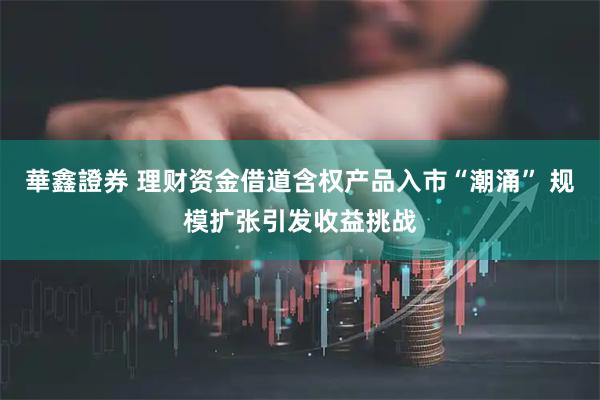 華鑫證券 理财资金借道含权产品入市“潮涌” 规模扩张引发收益挑战