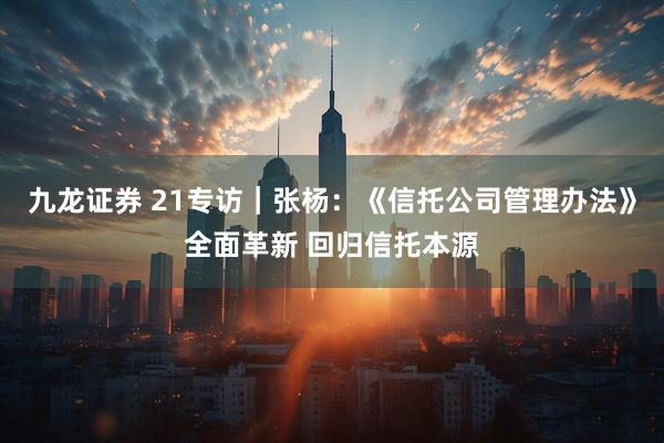 九龙证券 21专访｜张杨：《信托公司管理办法》全面革新 回归信托本源