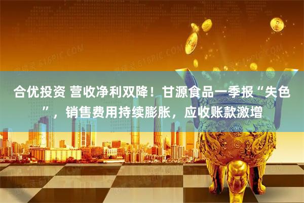 合优投资 营收净利双降！甘源食品一季报“失色”，销售费用持续膨胀，应收账款激增
