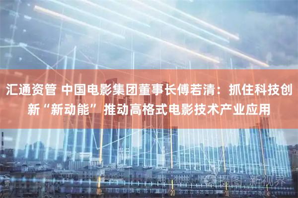 汇通资管 中国电影集团董事长傅若清：抓住科技创新“新动能” 推动高格式电影技术产业应用