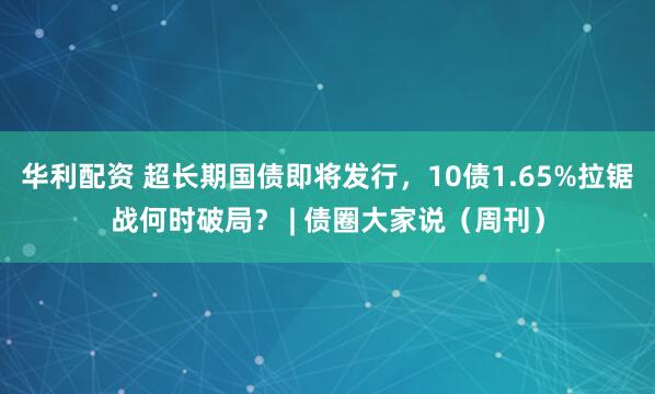 华利配资 超长期国债即将发行，10债1.65%拉锯战何时破局？ | 债圈大家说（周刊）