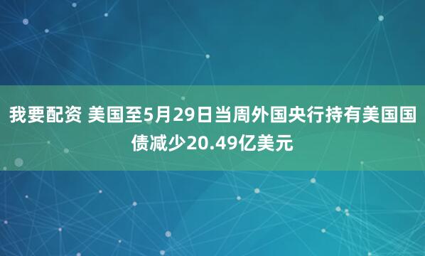 我要配资 美国至5月29日当周外国央行持有美国国债减少20.49亿美元
