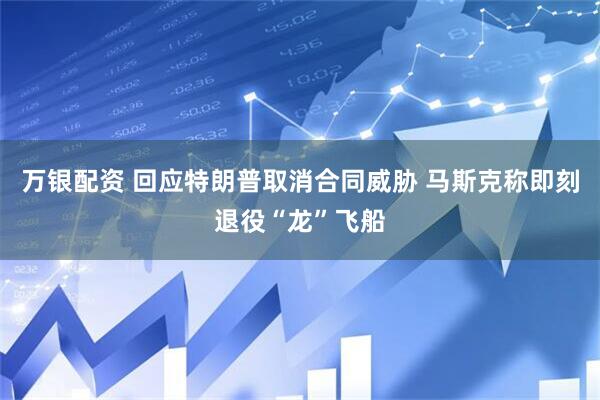 万银配资 回应特朗普取消合同威胁 马斯克称即刻退役“龙”飞船
