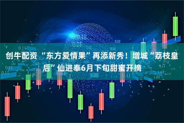 创牛配资 “东方爱情果”再添新秀！增城“荔枝皇后”仙进奉6月下旬甜蜜开摘