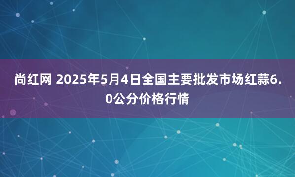 尚红网 2025年5月4日全国主要批发市场红蒜6.0公分价格行情