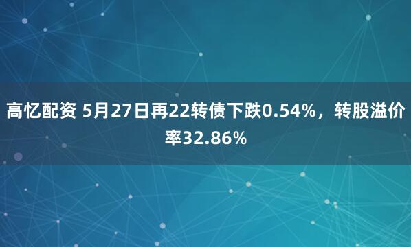 高忆配资 5月27日再22转债下跌0.54%，转股溢价率32.86%