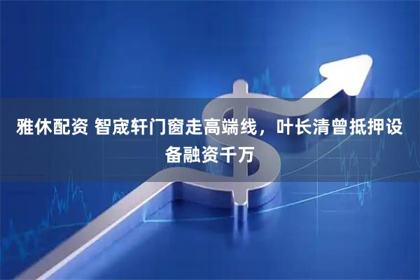 雅休配资 智宬轩门窗走高端线，叶长清曾抵押设备融资千万