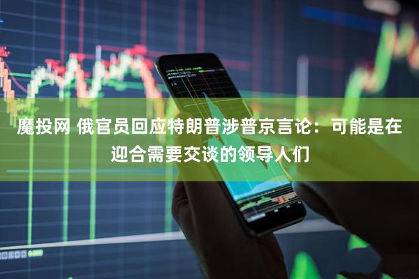 魔投网 俄官员回应特朗普涉普京言论：可能是在迎合需要交谈的领导人们
