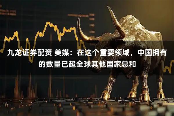 九龙证券配资 美媒：在这个重要领域，中国拥有的数量已超全球其他国家总和