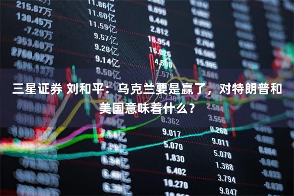 三星证券 刘和平：乌克兰要是赢了，对特朗普和美国意味着什么？