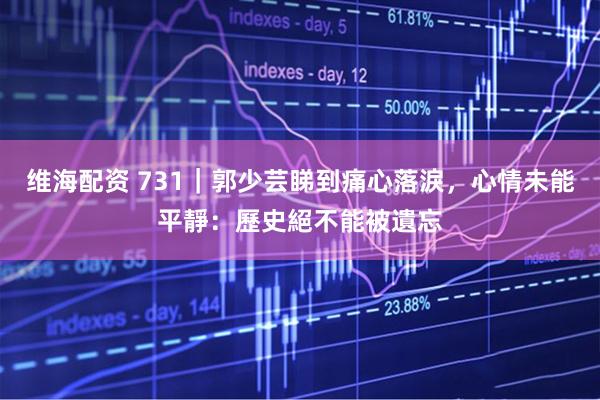 维海配资 731｜郭少芸睇到痛心落淚，心情未能平靜：歷史絕不能被遺忘