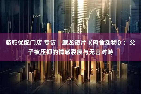 骆驼优配门店 专访｜藏龙短片《肉食动物》：父子被压抑的情感裂痕与无言对峙