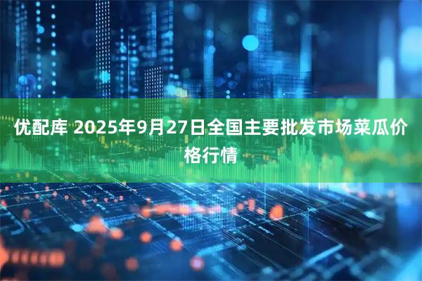 优配库 2025年9月27日全国主要批发市场菜瓜价格行情