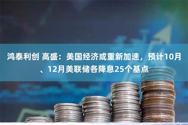 鸿泰利创 高盛：美国经济或重新加速，预计10月、12月美联储各降息25个基点