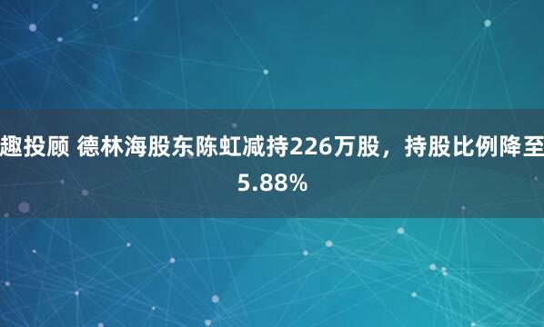 趣投顾 德林海股东陈虹减持226万股，持股比例降至5.88%