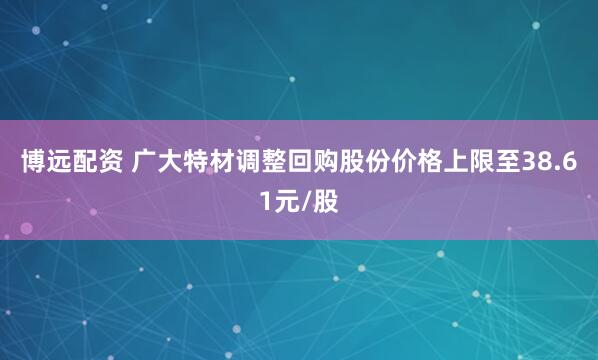 博远配资 广大特材调整回购股份价格上限至38.61元/股