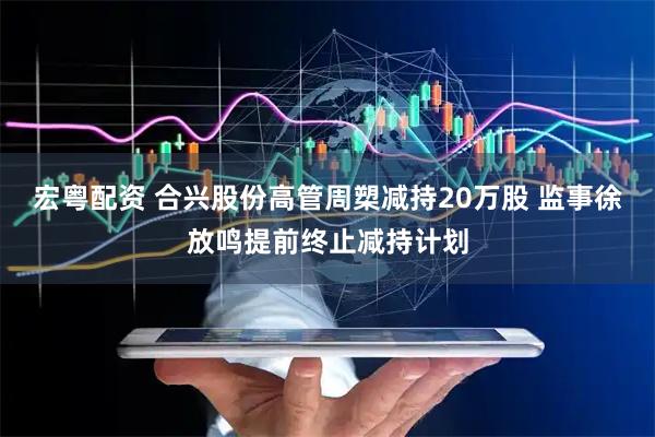 宏粤配资 合兴股份高管周槊减持20万股 监事徐放鸣提前终止减持计划