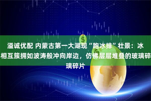 溢诚优配 内蒙古第一大湖现“跑冰排”壮景：冰排相互簇拥如波涛般冲向岸边，仿佛层层堆叠的玻璃碎片