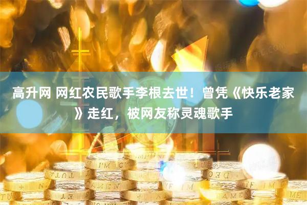 高升网 网红农民歌手李根去世！曾凭《快乐老家》走红，被网友称灵魂歌手