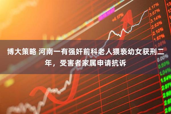 博大策略 河南一有强奸前科老人猥亵幼女获刑二年，受害者家属申请抗诉