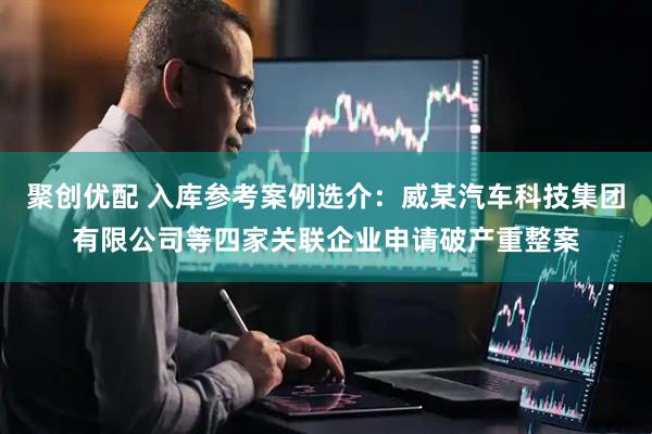聚创优配 入库参考案例选介：威某汽车科技集团有限公司等四家关联企业申请破产重整案