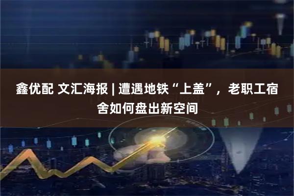 鑫优配 文汇海报 | 遭遇地铁“上盖”，老职工宿舍如何盘出新空间