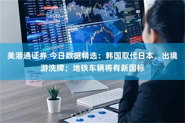 美港通证券 今日数据精选：韩国取代日本，出境游洗牌；地铁车辆将有新国标