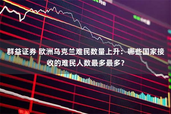 群益证券 欧洲乌克兰难民数量上升：哪些国家接收的难民人数最多最多？