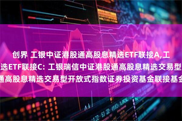 创界 工银中证港股通高股息精选ETF联接A,工银中证港股通高股息精选ETF联接C: 工银瑞信中证港股通高股息精选交易型开放式指数证券投资基金联接基金基金合同