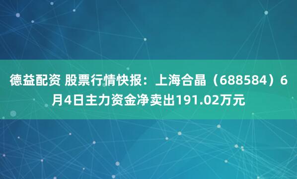 德益配资 股票行情快报：上海合晶（688584）6月4日主力资金净卖出191.02万元