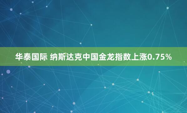 华泰国际 纳斯达克中国金龙指数上涨0.75%