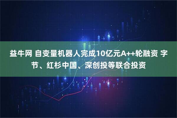 益牛网 自变量机器人完成10亿元A++轮融资 字节、红杉中国、深创投等联合投资