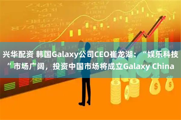 兴华配资 韩国Galaxy公司CEO崔龙湖：“娱乐科技”市场广阔，投资中国市场将成立Galaxy China