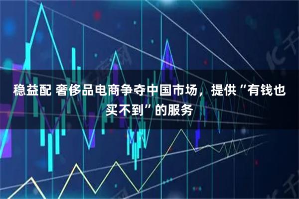 稳益配 奢侈品电商争夺中国市场，提供“有钱也买不到”的服务