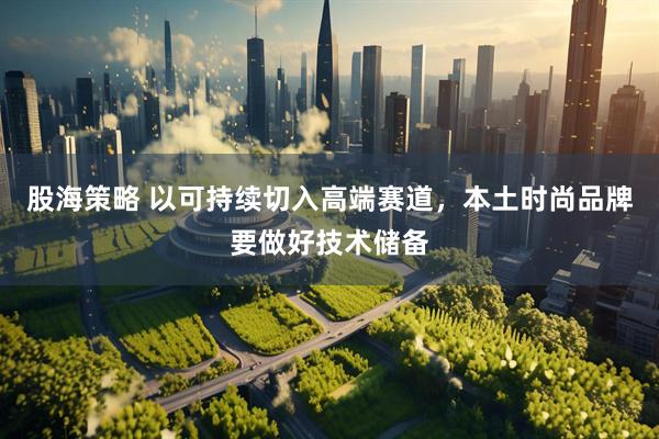 股海策略 以可持续切入高端赛道，本土时尚品牌要做好技术储备