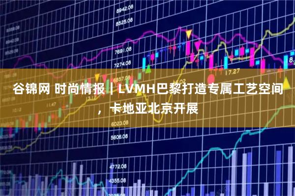 谷锦网 时尚情报｜LVMH巴黎打造专属工艺空间，卡地亚北京开展
