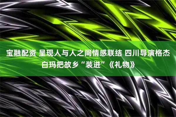宝融配资 呈现人与人之间情感联结 四川导演格杰白玛把故乡“装进”《礼物》