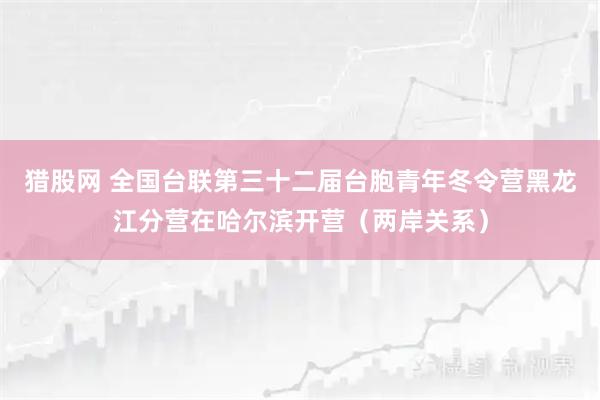 猎股网 全国台联第三十二届台胞青年冬令营黑龙江分营在哈尔滨开营（两岸关系）