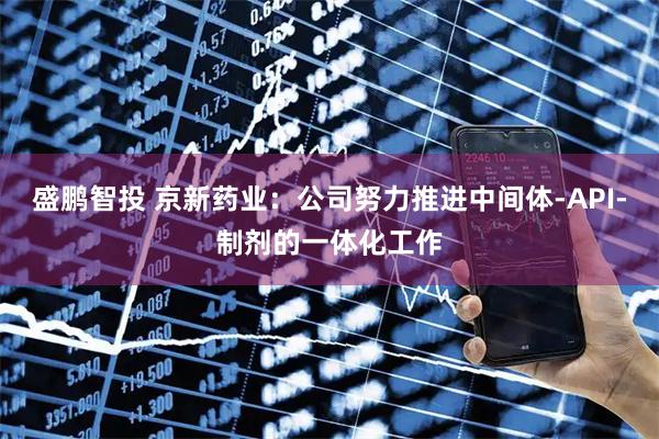 盛鹏智投 京新药业：公司努力推进中间体-API-制剂的一体化工作