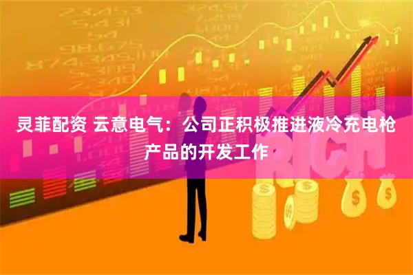 灵菲配资 云意电气：公司正积极推进液冷充电枪产品的开发工作