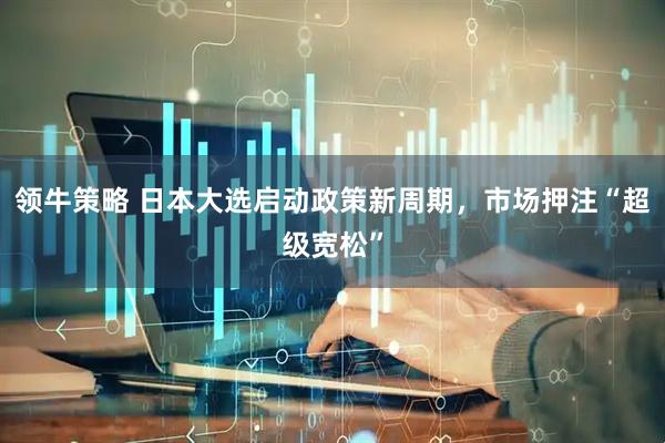 领牛策略 日本大选启动政策新周期，市场押注“超级宽松”