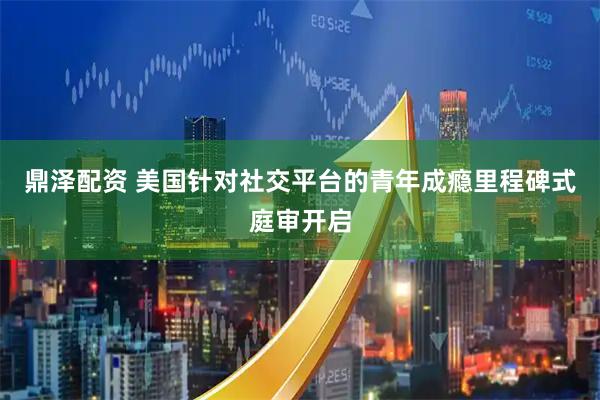 鼎泽配资 美国针对社交平台的青年成瘾里程碑式庭审开启