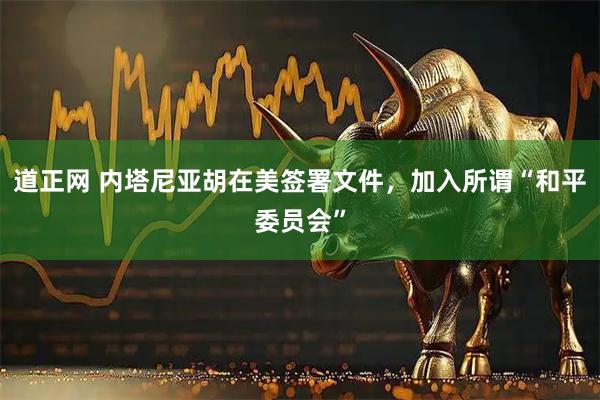 道正网 内塔尼亚胡在美签署文件，加入所谓“和平委员会”