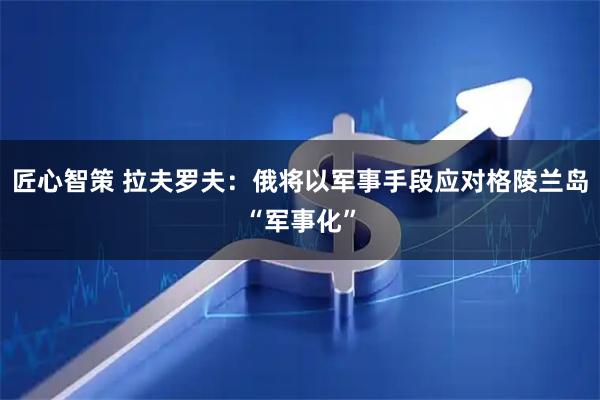 匠心智策 拉夫罗夫：俄将以军事手段应对格陵兰岛“军事化”