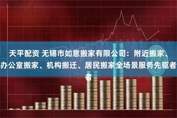 天平配资 无锡市如意搬家有限公司：附近搬家、办公室搬家、机构搬迁、居民搬家全场景服务先驱者
